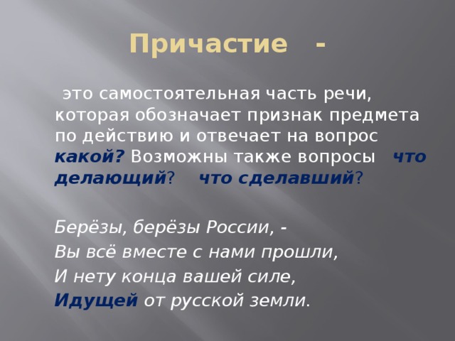 Причастие -  это самостоятельная часть речи, которая обозначает признак предмета по действию и отвечает на вопрос какой? Возможны также вопросы что делающий ? что сделавший ?    Берёзы, берёзы России, -    Вы всё вместе с нами прошли,    И нету конца вашей силе,    Идущей от русской земли. 