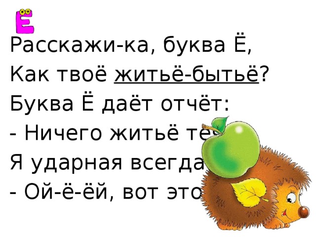 Расскажи-ка, буква Ё, Как твоё житьё-бытьё ? Буква Ё даёт отчёт: - Ничего житьё течёт. Я ударная всегда! - Ой-ё-ёй, вот это да! 
