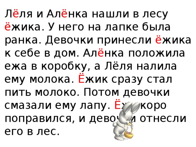 Л ё ля и Ал ё нка нашли в лесу ё жика. У него на лапке была ранка. Девочки принесли ё жика к себе в дом. Ал ё нка положила ежа в коробку, а Лёля налила ему молока. Ё жик сразу стал пить молоко. Потом девочки смазали ему лапу. Ё ж скоро поправился, и девочки отнесли его в лес. 