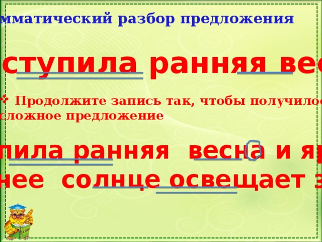 Грамматический разбор предложения  Наступила ранняя весна. Продолжите запись так, чтобы получилось сложное предложение Наступила ранняя весна и яркое весеннее солнце освещает землю. 
