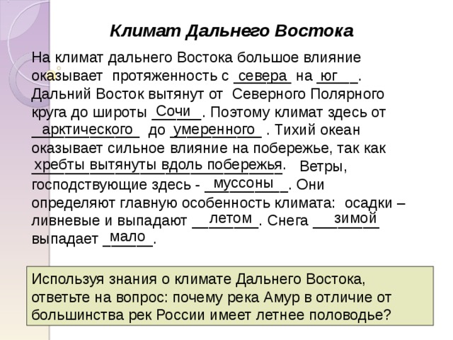 Климат Дальнего Востока На климат дальнего Востока большое влияние оказывает протяженность с _______ на _____. Дальний Восток вытянут от Северного Полярного круга до широты ______. Поэтому климат здесь от _____________ до ___________ . Тихий океан оказывает сильное влияние на побережье, так как ______________________________ Ветры, господствующие здесь - __________. Они определяют главную особенность климата: осадки – ливневые и выпадают ________. Снега ________ выпадает ______. севера юг Сочи умеренного арктического хребты вытянуты вдоль побережья. муссоны летом зимой мало Используя знания о климате Дальнего Востока, ответьте на вопрос: почему река Амур в отличие от большинства рек России имеет летнее половодье? 