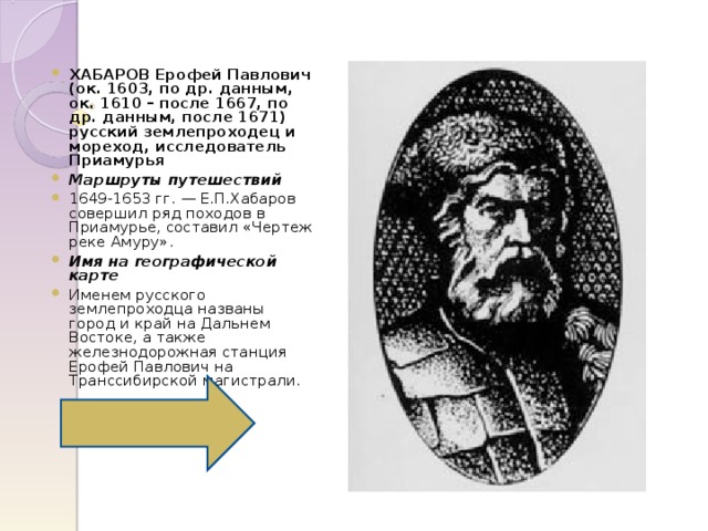 ХАБАРОВ Ерофей Павлович  (ок. 1603, по др. данным, ок. 1610 – после 1667, по др. данным, после 1671)  русский землепроходец и мореход, исследователь Приамурья Маршруты путешествий 1649-1653 гг. — Е.П.Хабаров совершил ряд походов в Приамурье, составил «Чертеж реке Амуру». Имя на географической карте Именем русского землепроходца названы город и край на Дальнем Востоке, а также железнодорожная станция Ерофей Павлович на Транссибирской магистрали. 