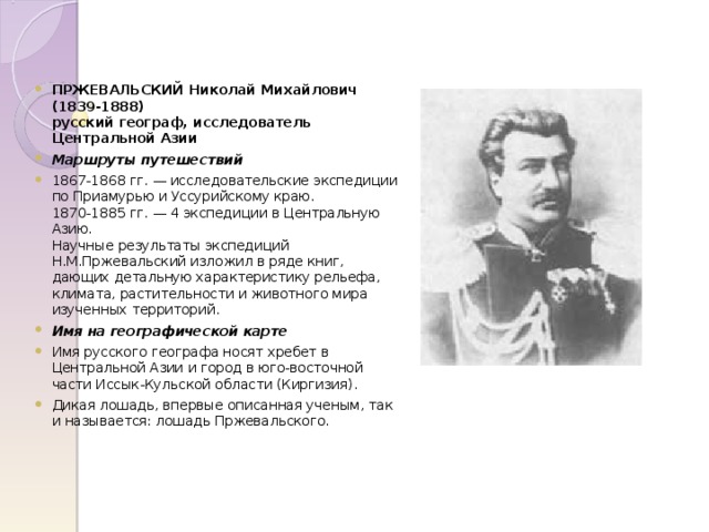 ПРЖЕВАЛЬСКИЙ Николай Михайлович  (1839-1888)  русский географ, исследователь Центральной Азии Маршруты путешествий 1867-1868 гг. — исследовательские экспедиции по Приамурью и Уссурийскому краю.  1870-1885 гг. — 4 экспедиции в Центральную Азию.  Научные результаты экспедиций Н.М.Пржевальский изложил в ряде книг, дающих детальную характеристику рельефа, климата, растительности и животного мира изученных территорий. Имя на географической карте Имя русского географа носят хребет в Центральной Азии и город в юго-восточной части Иссык-Кульской области (Киргизия). Дикая лошадь, впервые описанная ученым, так и называется: лошадь Пржевальского.  