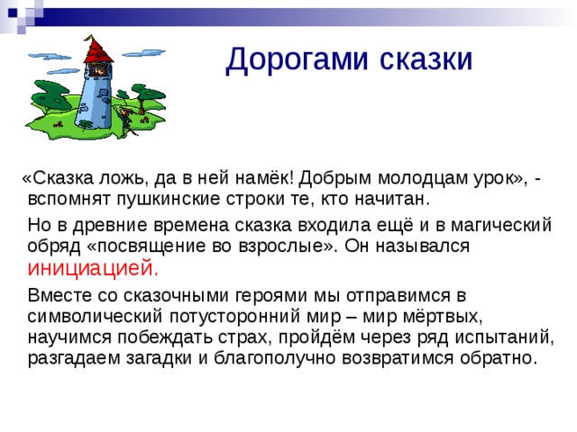 Дорогами сказки  «Сказка ложь, да в ней намёк! Добрым молодцам урок», - вспомнят пушкинские строки те, кто начитан.  Но в древние времена сказка входила ещё и в магический обряд «посвящение во взрослые». Он назывался инициацией.  Вместе со сказочными героями мы отправимся в символический потусторонний мир – мир мёртвых, научимся побеждать страх, пройдём через ряд испытаний, разгадаем загадки и благополучно возвратимся обратно. 