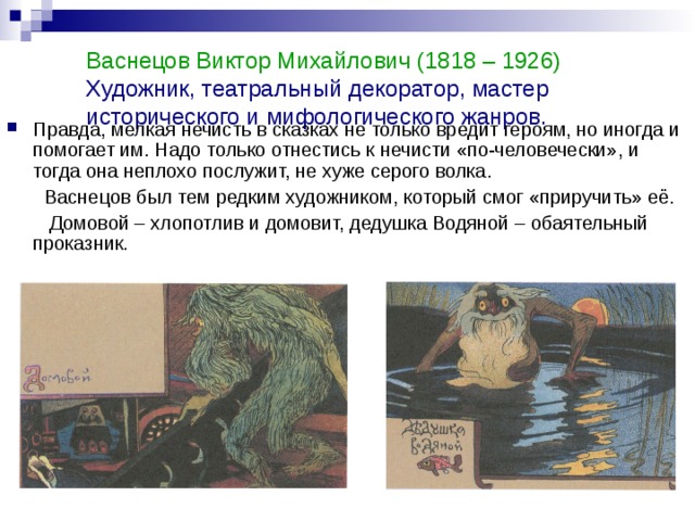 Васнецов Виктор Михайлович (1818 – 1926)  Художник, театральный декоратор, мастер исторического и мифологического жанров.    Правда, мелкая нечисть в сказках не только вредит героям, но иногда и помогает им. Надо только отнестись к нечисти «по-человечески», и тогда она неплохо послужит, не хуже серого волка.  Васнецов был тем редким художником, который смог «приручить» её.  Домовой – хлопотлив и домовит, дедушка Водяной – обаятельный проказник. 