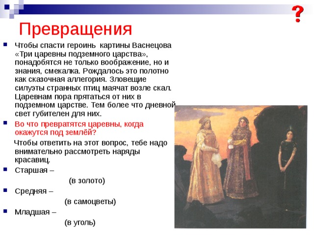 Превращения Чтобы спасти героинь картины Васнецова «Три царевны подземного царства», понадобятся не только воображение, но и знания, смекалка. Рождалось это полотно как сказочная аллегория. Зловещие силуэты странных птиц маячат возле скал. Царевнам пора прятаться от них в подземном царстве. Тем более что дневной свет губителен для них. Во что превратятся царевны, когда окажутся под землёй?  Чтобы ответить на этот вопрос, тебе надо внимательно рассмотреть наряды красавиц. Старшая –  (в золото) Средняя –  (в самоцветы) Младшая –  (в уголь) 