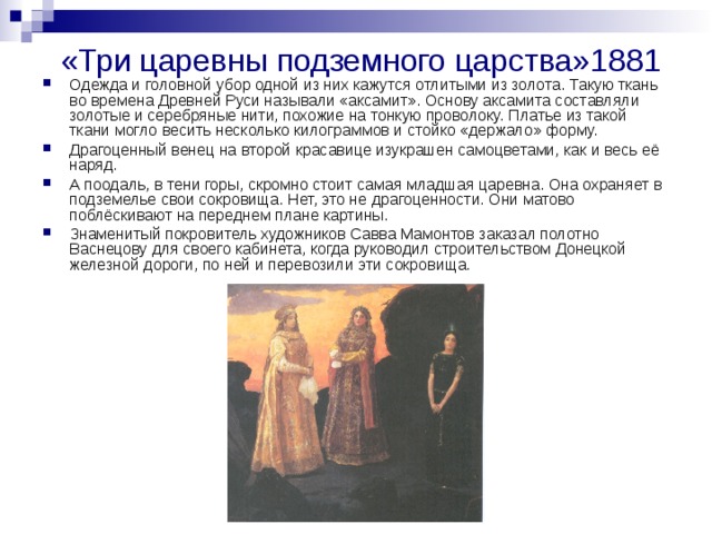 «Три царевны подземного царства»1881 Одежда и головной убор одной из них кажутся отлитыми из золота. Такую ткань во времена Древней Руси называли «аксамит». Основу аксамита составляли золотые и серебряные нити, похожие на тонкую проволоку. Платье из такой ткани могло весить несколько килограммов и стойко «держало» форму. Драгоценный венец на второй красавице изукрашен самоцветами, как и весь её наряд. А поодаль, в тени горы, скромно стоит самая младшая царевна. Она охраняет в подземелье свои сокровища. Нет, это не драгоценности. Они матово поблёскивают на переднем плане картины. Знаменитый покровитель художников Савва Мамонтов заказал полотно Васнецову для своего кабинета, когда руководил строительством Донецкой железной дороги, по ней и перевозили эти сокровища. 