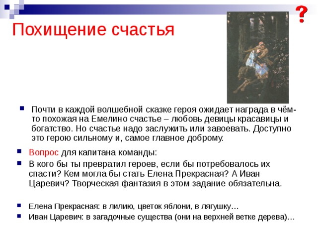Похищение счастья Почти в каждой волшебной сказке героя ожидает награда в чём-то похожая на Емелино счастье – любовь девицы красавицы и богатство. Но счастье надо заслужить или завоевать. Доступно это герою сильному и, самое главное доброму. Вопрос для капитана команды: В кого бы ты превратил героев, если бы потребовалось их спасти? Кем могла бы стать Елена Прекрасная? А Иван Царевич? Творческая фантазия в этом задание обязательна. Елена Прекрасная: в лилию, цветок яблони, в лягушку… Иван Царевич: в загадочные существа (они на верхней ветке дерева)… 