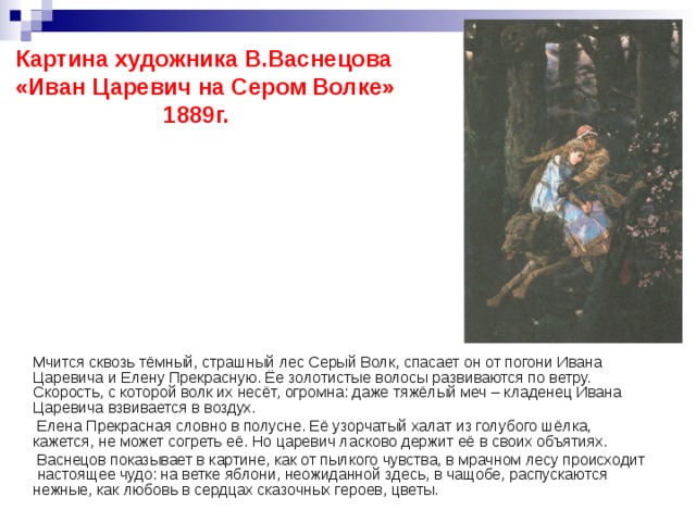 Картина художника В.Васнецова «Иван Царевич на Сером Волке» 1889г.  Мчится сквозь тёмный, страшный лес Серый Волк, спасает он от погони Ивана Царевича и Елену Прекрасную. Ёе золотистые волосы развиваются по ветру. Скорость, с которой волк их несёт, огромна: даже тяжёлый меч – кладенец Ивана Царевича взвивается в воздух.  Елена Прекрасная словно в полусне. Её узорчатый халат из голубого шёлка, кажется, не может согреть её. Но царевич ласково держит её в своих объятиях.  Васнецов показывает в картине, как от пылкого чувства, в мрачном лесу происходит настоящее чудо: на ветке яблони, неожиданной здесь, в чащобе, распускаются нежные, как любовь в сердцах сказочных героев, цветы. 