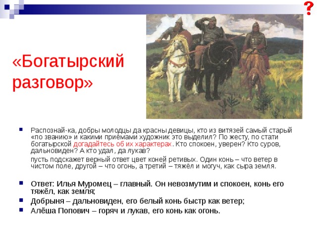  «Богатырский разговор» Распознай-ка, добры молодцы да красны девицы, кто из витязей самый старый «по званию» и какими приёмами художник это выделил? По жесту, по стати богатырской догадайтесь об их характерах . Кто спокоен, уверен? Кто суров, дальновиден? А кто удал, да лукав?  пусть подскажет верный ответ цвет коней ретивых. Один конь – что ветер в чистом поле, другой – что огонь, а третий – тяжёл и могуч, как сыра земля. Ответ: Илья Муромец – главный. Он невозмутим и спокоен, конь его тяжёл, как земля; Добрыня – дальновиден, его белый конь быстр как ветер; Алёша Попович – горяч и лукав, его конь как огонь. 
