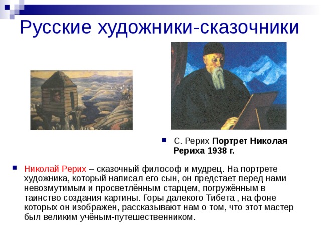 Русские художники-сказочники С. Рерих Портрет Николая Рериха 1938 г. Николай Рерих – сказочный философ и мудрец. На портрете художника, который написал его сын, он предстает перед нами невозмутимым и просветлённым старцем, погружённым в таинство создания картины. Горы далекого Тибета , на фоне которых он изображен, рассказывают нам о том, что этот мастер был великим учёным-путешественником. 
