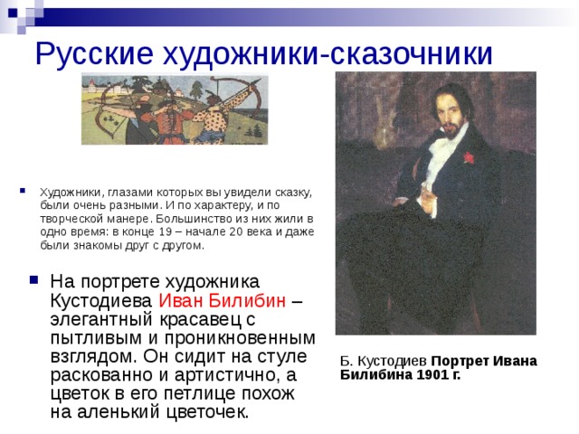 Русские художники-сказочники Художники, глазами которых вы увидели сказку, были очень разными. И по характеру, и по творческой манере. Большинство из них жили в одно время: в конце 19 – начале 20 века и даже были знакомы друг с другом.  На портрете художника Кустодиева Иван Билибин – элегантный красавец с пытливым и проникновенным взглядом. Он сидит на стуле раскованно и артистично, а цветок в его петлице похож на аленький цветочек. Б. Кустодиев Портрет Ивана Билибина 1901 г. 