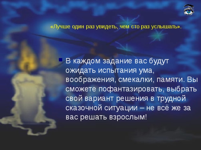 «Лучше один раз увидеть, чем сто раз услышать». В каждом задание вас будут ожидать испытания ума, воображения, смекалки, памяти. Вы сможете пофантазировать, выбрать свой вариант решения в трудной сказочной ситуации – не всё же за вас решать взрослым! 