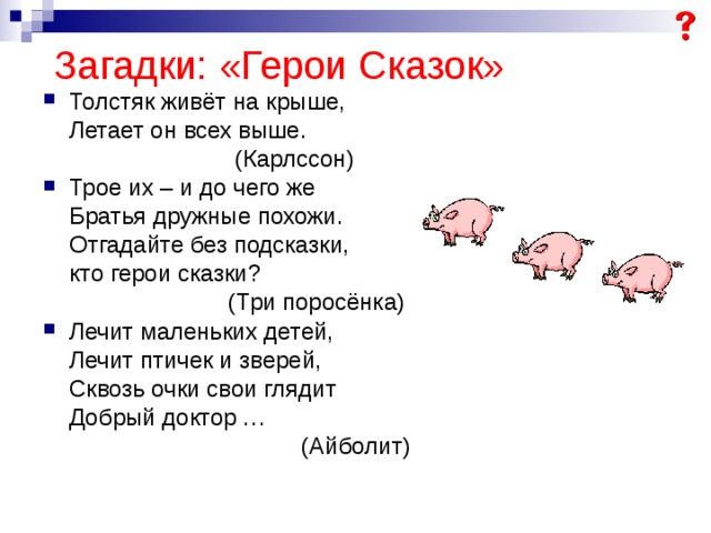  Загадки: «Герои Сказок» Толстяк живёт на крыше,  Летает он всех выше.  (Карлссон) Трое их – и до чего же  Братья дружные похожи.  Отгадайте без подсказки,  кто герои сказки?  (Три поросёнка) Лечит маленьких детей,  Лечит птичек и зверей,  Сквозь очки свои глядит  Добрый доктор …  (Айболит) 