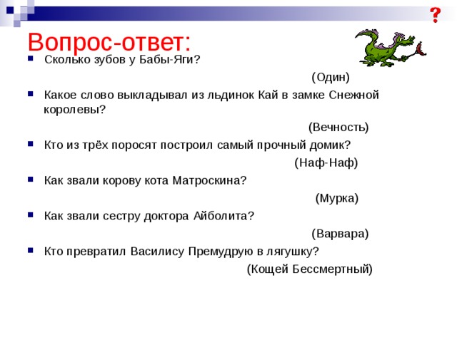 Вопрос-ответ: Сколько зубов у Бабы-Яги?  (Один) Какое слово выкладывал из льдинок Кай в замке Снежной королевы?  (Вечность) Кто из трёх поросят построил самый прочный домик?  (Наф-Наф) Как звали корову кота Матроскина?  (Мурка) Как звали сестру доктора Айболита?  (Варвара) Кто превратил Василису Премудрую в лягушку?  (Кощей Бессмертный) 