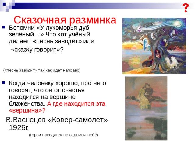 Сказочная разминка Вспомни «У лукоморья дуб зелёный…» Что кот учёный делает: «песнь заводит» или   «сказку говорит»?  («песнь заводит» так как идёт направо) Когда человеку хорошо, про него говорят, что он от счастья находится на вершине блаженства. А где находится эта «вершина»?  В.Васнецов «Ковёр-самолёт» 1926г.  (герои находятся на седьмом небе) 