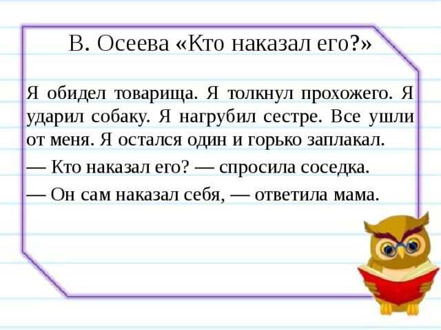 В. Осеева «Кто наказал его?» Я обидел товарища. Я толкнул прохожего. Я ударил собаку. Я нагрубил сестре. Все ушли от меня. Я остался один и горько заплакал. — Кто наказал его? — спросила соседка. — Он сам наказал себя, — ответила мама. 
