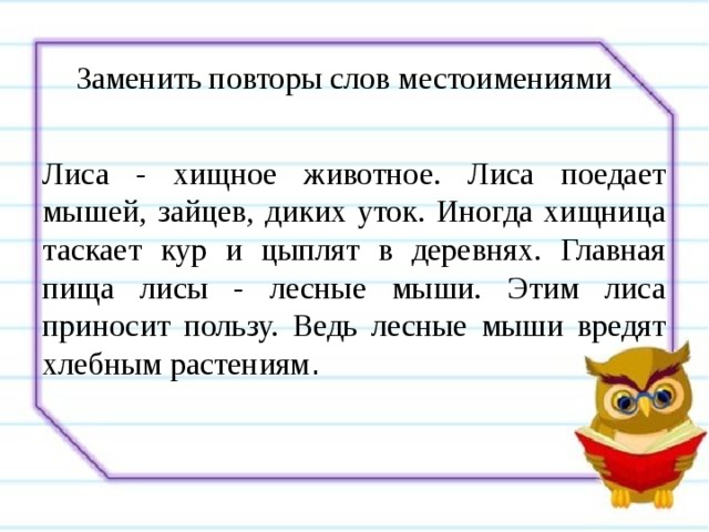 Заменить повторы слов местоимениями Лиса - хищное животное. Лиса поедает мышей, зайцев, диких уток. Иногда хищница таскает кур и цыплят в деревнях. Главная пища лисы - лесные мыши. Этим лиса приносит пользу. Ведь лесные мыши вредят хлебным растениям . 