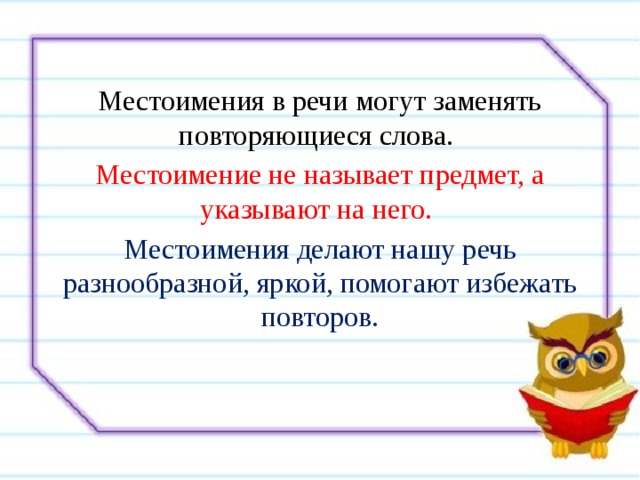 Местоимения в речи могут заменять повторяющиеся слова. Местоимение не называет предмет, а указывают на него.  Местоимения делают нашу речь разнообразной, яркой, помогают избежать повторов. 