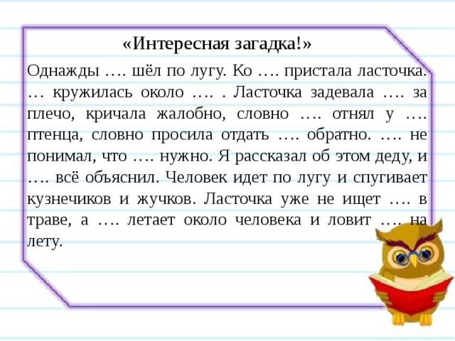 «Интересная загадка!»   Однажды …. шёл по лугу. Ко …. пристала ласточка. … кружилась около …. . Ласточка задевала …. за плечо, кричала жалобно, словно …. отнял у …. птенца, словно просила отдать …. обратно. …. не понимал, что …. нужно. Я рассказал об этом деду, и …. всё объяснил. Человек идет по лугу и спугивает кузнечиков и жучков. Ласточка уже не ищет …. в траве, а …. летает около человека и ловит …. на лету. 
