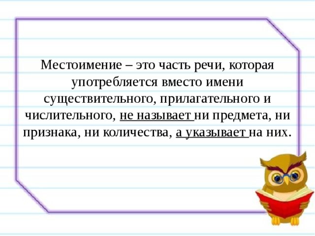 Местоимение – это часть речи, которая употребляется вместо имени существительного, прилагательного и числительного, не называет ни предмета, ни признака, ни количества, а указывает на них. 