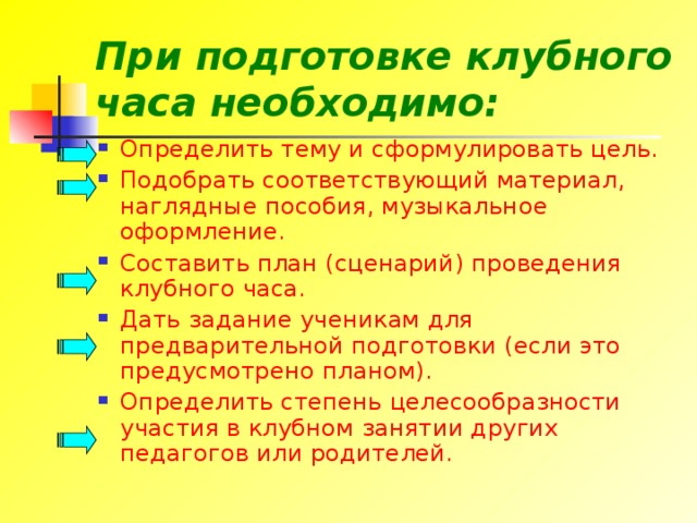 При подготовке клубного часа необходимо: Определить тему и сформулировать цель. Подобрать соответствующий материал, наглядные пособия, музыкальное оформление. Составить план (сценарий) проведения клубного часа. Дать задание ученикам для предварительной подготовки (если это предусмотрено планом). Определить степень целесообразности участия в клубном занятии других педагогов или родителей. 