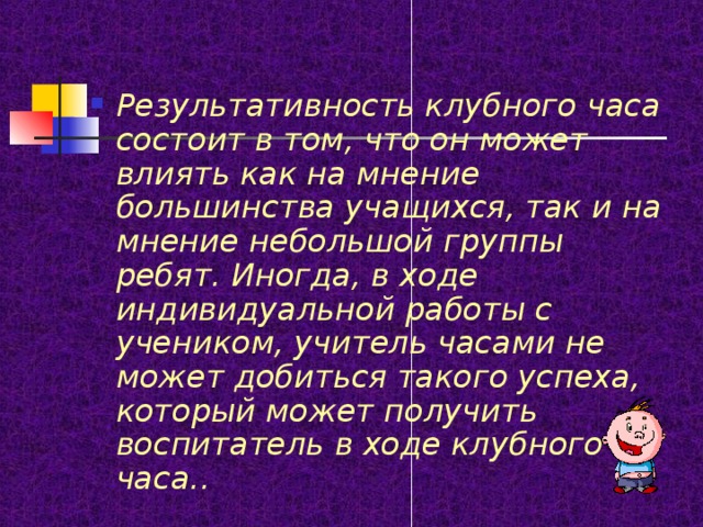 Результативность клубного часа состоит в том, что он может влиять как на мнение большинства учащихся, так и на мнение небольшой группы ребят. Иногда, в ходе индивидуальной работы с учеником, учитель часами не может добиться такого успеха, который может получить воспитатель в ходе клубного часа.. 