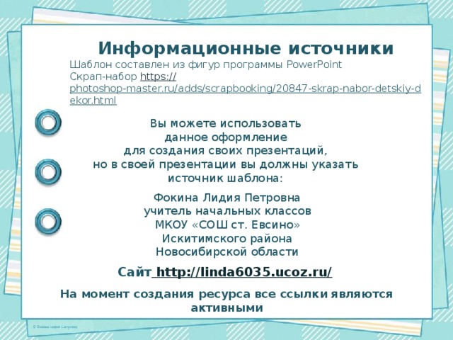 Информационные источники Шаблон составлен из фигур программы PowerPoint Скрап-набор https:// photoshop-master.ru/adds/scrapbooking/20847-skrap-nabor-detskiy-dekor.html  Вы можете использовать данное оформление для создания своих презентаций, но в своей презентации вы должны указать источник шаблона: Фокина Лидия Петровна учитель начальных классов МКОУ «СОШ ст. Евсино» Искитимского района Новосибирской области Сайт http://linda6035.ucoz.ru/  На момент создания ресурса все ссылки являются активными