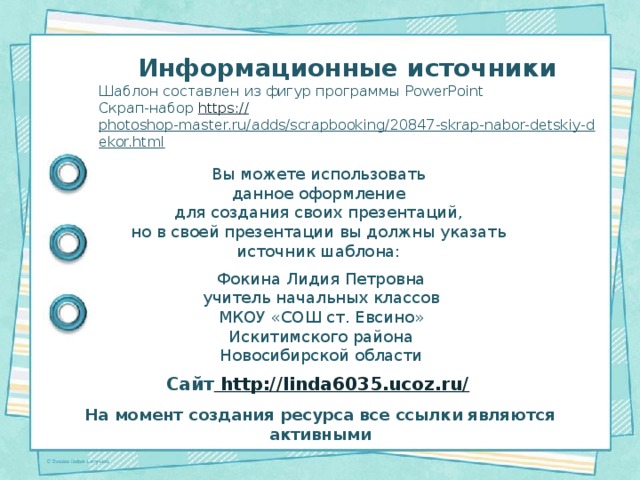 Информационные источники Шаблон составлен из фигур программы PowerPoint Скрап-набор https:// photoshop-master.ru/adds/scrapbooking/20847-skrap-nabor-detskiy-dekor.html  Вы можете использовать данное оформление для создания своих презентаций, но в своей презентации вы должны указать источник шаблона: Фокина Лидия Петровна учитель начальных классов МКОУ «СОШ ст. Евсино» Искитимского района Новосибирской области Сайт http://linda6035.ucoz.ru/  На момент создания ресурса все ссылки являются активными