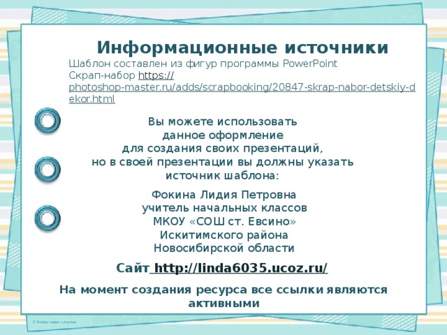 Информационные источники Шаблон составлен из фигур программы PowerPoint Скрап-набор https:// photoshop-master.ru/adds/scrapbooking/20847-skrap-nabor-detskiy-dekor.html  Вы можете использовать данное оформление для создания своих презентаций, но в своей презентации вы должны указать источник шаблона: Фокина Лидия Петровна учитель начальных классов МКОУ «СОШ ст. Евсино» Искитимского района Новосибирской области Сайт http://linda6035.ucoz.ru/  На момент создания ресурса все ссылки являются активными