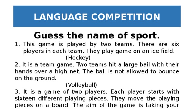 LANGUAGE COMPETITION Guess the name of sport. This game is played by two teams. There are six players in each team. They play game on an ice field.        (Hockey) 2. It is a team game. Two teams hit a large bail with their hands over a high net. The ball is not allowed to bounce on the ground.        (Volleyball) 3. It is a game of two players. Each player starts with sixteen different playing pieces. They move the playing pieces on a board. The aim of the game is taking your opponent's king.         (Chess) 