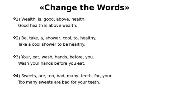 «Change the Words» 1) Wealth, is, good, above, health.     Good health is above wealth. 2) Be, take, a, shower, cool, to, healthy.     Take a cool shower to be healthy. 3) Your, eat, wash, hands, before, you.     Wash your hands before you eat. 4) Sweets, are, too, bad, many, teeth, for, your.     Too many sweets are bad for your teeth. 