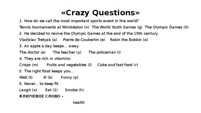«Crazy Questions» 1. How do we call the most important sports event in the world? Tennis tournaments at Wimbledon (n) The World Youth Games (g) The Olympic Games (h) 2. He decided to revive the Olympic Games at the end of the 19th century. Vladislav Tretyak (a) Pierre de Coubertin (e) Robin the Bobbin (o) 3. An apple a day keeps... away. The doctor (a) The teacher (y) The policeman (i) 4. They are rich in vitamins. Crisps (m) Fruits and vegetables (l) Coke and fast food (r) 5. The right food keeps you... Well (t) ill (k) Funny (p) 6. Never... to keep fit. Laugh (x) Eat (1) Smoke (h) КЛЮЧЕВОЕ СЛОВО -  health 