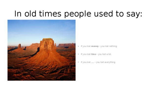 In old times people used to say: If you lost money – you lost nothing. If you lost time - you lost a lot. If you lost …. – you lost everything. 