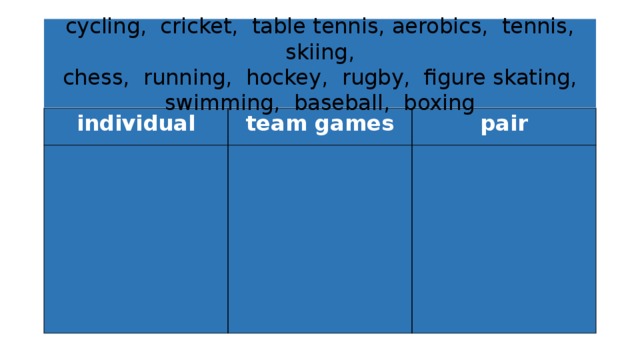 cycling, cricket, table tennis, aerobics, tennis, skiing,  chess, running, hockey, rugby, figure skating,  swimming, baseball, boxing individual team games pair 