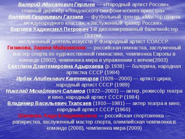 Валерий Абисалович Гергиев  — «Народный артист России»,  главный дирижёр «Лондонского симфонического оркестра». Валерий Георгиевич Газзаев  — футбольный тренер, «Мастер спорта международного класса», «Заслуженный тренер России». Варзиев Хаджисмел Петрович   1-й дипломированный балетмейстер Осетии, заслуженный деятель искусств Р Ф,народный артист СОАССР. Гизикова, Зарина Майрамовна  — российская гимнастка, заслуженный мастер спорта по художественной гимнастике, чемпионка Европы в команде (2002), чемпионка мира в упражнении с мячом(2003) Светлана Дзантемировна Адырхаева  (р.1938) — балерина, народная артистка СССР (1984)  Ирбек Алибекович Кантемиров  (1928—2000) — артист цирка, народный артист СССР (1989)  Николай Михайлович Саламов  (1922—2003) — актер, режиссёр театра и кино, народный артист СССР (1984) Владимир Васильевич Тхапсаев  (1910—1981) — актер театра и кино, народный артист СССР (1960) Шанаева, Аида Владимировна  — российская спортсменка — рапиристка, заслуженный мастер спорта, олимпийская чемпионка в команде (2008), чемпионка мира (2009)  