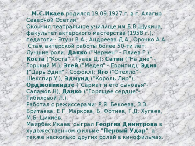  М.С.Икаев родился 19.09.1927 г. в г. Алагир Северной Осетии. Окончил театральное училище им.Б.В.Щукина, факультет актерского мастерства (1958 г.), педагоги - Этуш В.А., Андреева Д.А., Орочко А.А.  Стаж актерской работы более 50-ти лет. Лучшие роли: Дакко (