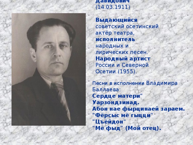  Баллаев Владимир Давидович (14.03.1911) Выдающийся советский осетинский актёр театра, исполнитель народных и лирических песен. Народный артист России и Северной Осетии (1955). Песни в исполнении Владимира Баллаева: Сердце матери
