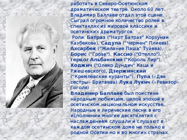 В 1935 окончил ГИТИС. С этого года начал работать в Северо-Осетинском драматическом театре. Около 60 лет Владимир Баллаев отдал этой сцене. Сыграл огромное количество ролей в спектаклях из мировой классики и осетинских драматургов.  Роли: Батраз (