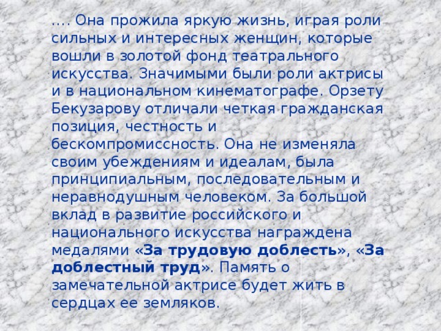… . Она прожила яркую жизнь, играя роли сильных и интересных женщин, которые вошли в золотой фонд театрального искусства. Значимыми были роли актрисы и в национальном кинематографе. Орзету Бекузарову отличали четкая гражданская позиция, честность и бескомпромиссность. Она не изменяла своим убеждениям и идеалам, была принципиальным, последовательным и неравнодушным человеком. За большой вклад в развитие российского и национального искусства награждена медалями « За трудовую доблесть », « За доблестный труд ». Память о замечательной актрисе будет жить в сердцах ее земляков. 