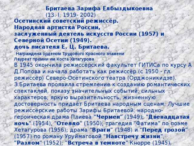 Бритаева Зарифа Елбыздыкоевна  (13. I. 1919- 2002)  Осетинский советский режиссёр. Народная артистка России, заслуженный деятель искусств России (1957) и Северной Осетии (1949). дочь писателя Е. Ц. Бритаева.  Награждена орденом Трудового Красного знамени Лауреат премии им Коста Хетагурова В 1945 окончила режиссёрский факультет ГИТИСа по курсу А Д.Попова и начала работать как режиссёр (с 1950 - гл. режиссёр) Северо-Осетинского театра (Орджоникидзе). З.Бритаева проявила стремление к созданию романтических спектаклей, показу значительных событий, сильных характеров; яркую выразительность, жизненную достоверность придаёт Бритаева народным сценам. Лучшие режиссёрские работы Зарифы Бритаевой: народно-героическая драма Плиева 