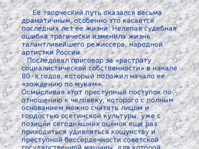 Ее творческий путь оказался весьма драматичным, особенно это касается последних лет ее жизни. Нелепая судебная ошибка трагически изменила жизнь талантливейшего режиссера, народной артистки России .  Последовал приговор за «растрату социалистической собственности» в начале 80 -х годов, который положил начало ее «хождению по мукам». Осмысливая этот преступный поступок по отношению к человеку, которого с полным основанием можно считать лицом и гордостью осетинской культуры, уже с позиции сегодняшних оценок еще раз приходиться удивляться кощунству и преступной бессердечности советской государственной машины, для которой формализм ложных идеологических ценностей был дороже всех талантов и национальных приоритетов. 