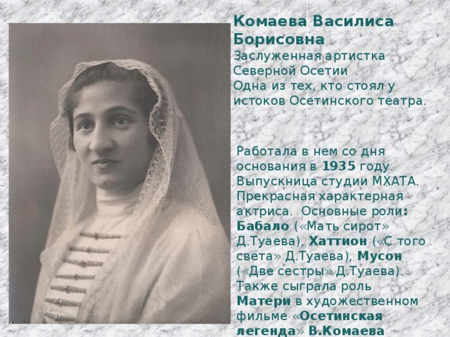 Комаева Василиса Борисовна Заслуженная артистка Северной Осетии Одна из тех, кто стоял у истоков Осетинского театра. Работала в нем со дня основания в 1935 году. Выпускница студии МХАТА. Прекрасная характерная актриса. Основные роли : Бабало («Мать сирот» Д.Туаева), Хаттион («С того света» Д.Туаева), Мусон («Две сестры» Д.Туаева). Также сыграла роль Матери в художественном фильме « Осетинская легенда » В.Комаева проработала на сцене 53 года. 