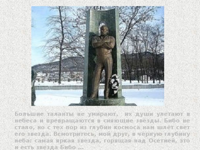 Большие таланты не умирают, их души улетают в небеса и превращаются в сияющие звёзды. Бибо не стало, но с тех пор из глубин космоса нам шлёт свет его звезда. Всмотритесь, мой друг, в чёрную глубину неба: самая яркая звезда, горящая над Осетией, это и есть звезда Бибо … 