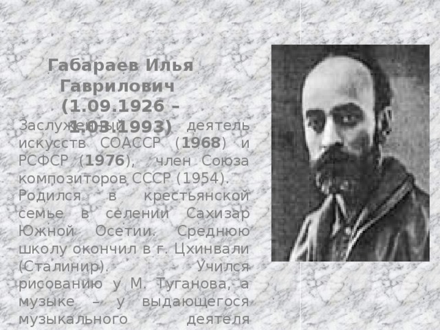 Габараев Илья Гаврилович (1.09.1926 – 1.03.1993) Заслуженный деятель искусств СОАССР ( 1968 ) и РСФСР ( 1976 ), член Союза композиторов СССР (1954). Родился в крестьянской семье в селении Сахизар Южной Осетии. Среднюю школу окончил в г. Цхинвали (Сталинир). Учился рисованию у М. Туганова, а музыке – у выдающегося музыкального деятеля Осетии Б. А. Галаева. 