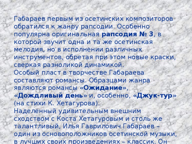 Габараев первым из осетинских композиторов обратился к жанру рапсодии. Особенно популярна оригинальная рапсодия № 3 , в которой звучит одна и та же осетинская мелодия, но в исполнении различных инструментов, обретая при этом новые краски, сверкая разноликой динамикой. Особый пласт в творчестве Габараева составляют романсы. Образцами жанра являются романсы « Ожидание », « Дождливый день » и, особенно, « Джук-тур » (на стихи К. Хетагурова). Наделенный удивительным внешним сходством с Коста Хетагуровым и столь же талантливый, Илья Гаврилович Габараев – один из основоположников осетинской музыки, в лучших своих произведениях – классик. Он покоится на Аллее Славы г. Владикавказ. 