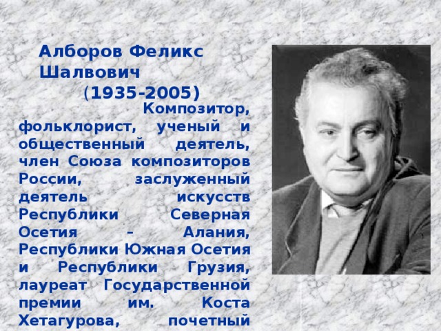 Алборов Феликс Шалвович ( 1935-2005)  Композитор, фольклорист, ученый и общественный деятель, член Союза композиторов России, заслуженный деятель искусств Республики Северная Осетия – Алания, Республики Южная Осетия и Республики Грузия, лауреат Государственной премии им. Коста Хетагурова, почетный кавалер медали им. Г. Свиридова . 
