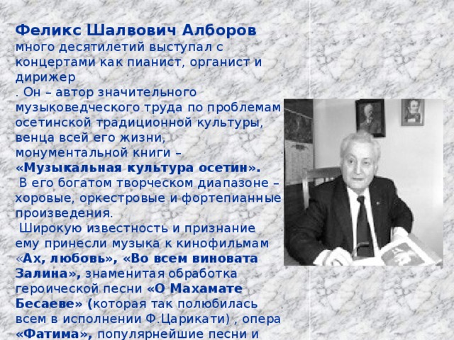 Феликс Шалвович Алборов много десятилетий выступал с концертами как пианист, органист и дирижер . Он – автор значительного музыковедческого труда по проблемам осетинской традиционной культуры, венца всей его жизни, монументальной книги – «Музыкальная культура осетин».  В его богатом творческом диапазоне – хоровые, оркестровые и фортепианные произведения.  Широкую известность и признание ему принесли музыка к кинофильмам « Ах, любовь», «Во всем виновата Залина», знаменитая обработка героической песни «О Махамате Бесаеве» ( которая так полюбилась всем в исполнении Ф.Царикати) , опера «Фатима», популярнейшие песни и мелодии для национальной гармоники. Ф. Алборов – автор Государственного гимна Республики Южная Осетия. 