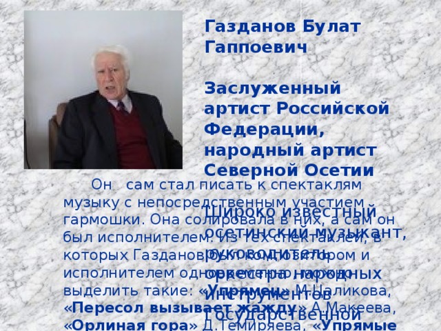 Газданов Булат Гаппоевич  Заслуженный артист Российской Федерации, народный артист Северной Осетии  Широко известный осетинский музыкант, руководитель оркестра народных инструментов Государственной телерадиокомпании «Алания».  Он сам стал писать к спектаклям музыку с непосредственным участием гармошки. Она солировала в них, а сам он был исполнителем. Из тех спектаклей, в которых Газданов был композитором и исполнителем одновременно, можно выделить такие: « Упрямец » М.Цаликова, « Пересол вызывает жажду » А.Макеева, « Орлиная гора » Д.Темиряева, « Упрямые пастухи » Н.Саламова. 