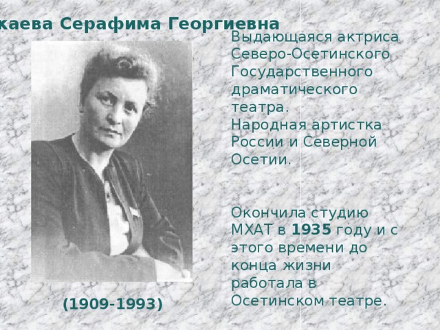 Икаева Серафима Георгиевна Выдающаяся актриса Северо-Осетинского Государственного драматического театра. Народная артистка России и Северной Осетии. Окончила студию МХАТ в 1935 году и с этого времени до конца жизни работала в Осетинском театре. (1909-1993) 